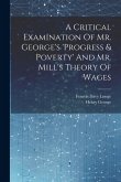 A Critical Examination Of Mr. George's 'progress & Poverty' And Mr. Mill's Theory Of Wages