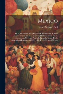 Mexico: Bk. I. Boundaries [Etc.] Population, Productions, Spanish Colonial System. Bk. Ii. [The Wars of Independence] Bk. Iii. - Ward, Henry George