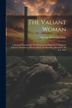 The Valiant Woman: A Sermon Preached At The Requiem Eucharist In S. Stephen's Church, Providence, Rhode Island, On Saturday, December 10, - Fiske, George McClellan