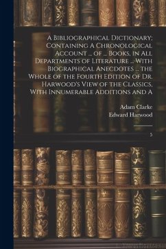 A Bibliographical Dictionary; Containing A Chronological Account ... of ... Books, in all Departments of Literature ... With Biographical Anecdotes .. - Clarke, Adam; Harwood, Edward