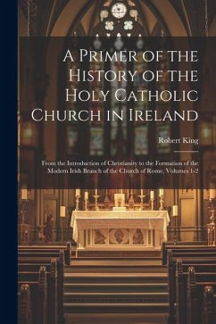 A Primer of the History of the Holy Catholic Church in Ireland: From the Introduction of Christianity to the Formation of the Modern Irish Branch of t - King, Robert