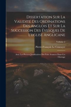 Dissertation Sur La Validité Des Ordinations Des Anglois Et Sur La Succession Des Évesques De L'eglise Anglicane: Avec Les Preuves Justificatives Des - Courayer, Pierre-François Le