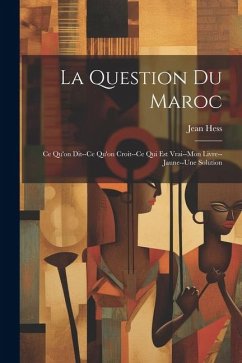 La Question Du Maroc: Ce Qu'on Dit--Ce Qu'on Croit--Ce Qui Est Vrai--Mon Livre--Jaune--Une Solution - Hess, Jean