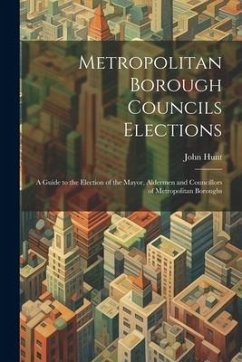 Metropolitan Borough Councils Elections: A Guide to the Election of the Mayor, Aldermen and Councillors of Metropolitan Boroughs - Hunt, John