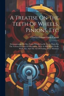 A Treatise On The Teeth Of Wheels, Pinions, Etc: Demonstrating The Best Forms Which Can Be Given Them For The Various Purposes Of Machinery, Such As M - Camus, Charles-Étienne-Louis