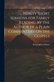 Ninety Short Sermons for Family Reading, by the Author of a Plain Commentary On the Gospels