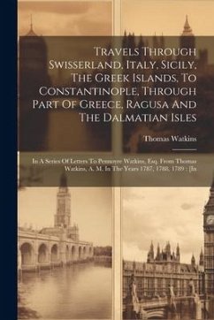 Travels Through Swisserland, Italy, Sicily, The Greek Islands, To Constantinople, Through Part Of Greece, Ragusa And The Dalmatian Isles: In A Series - Watkins, Thomas