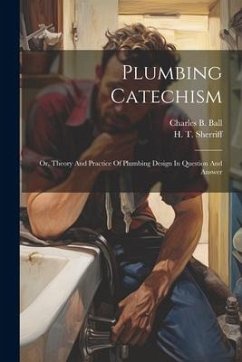 Plumbing Catechism: Or, Theory And Practice Of Plumbing Design In Question And Answer - Ball, Charles B.