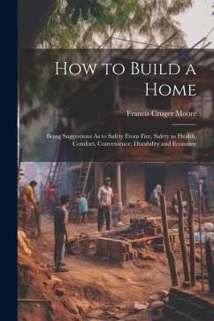 How to Build a Home: Being Suggestions As to Safety From Fire, Safety to Health, Comfort, Convenience, Durability and Economy - Moore, Francis Cruger