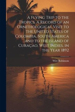 A Flying Trip to the Tropics. A Record of an Ornithological Visit to the United States of Colombia, South America and to the Island of Curaçao, West I - Robinson, Wirt