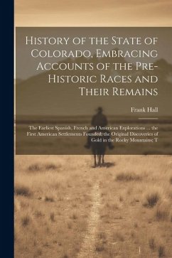 History of the State of Colorado, Embracing Accounts of the Pre-historic Races and Their Remains; the Earliest Spanish, French and American Exploratio - Hall, Frank