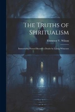 The Truths of Spiritualism: Immortality Proved Beyond a Doubt by Living Witnesses - Wilson, Ebenezer V.