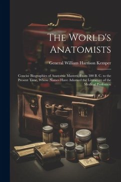 The World's Anatomists: Concise Biographies of Anatomic Masters, From 300 B. C. to the Present Time, Whose Names Have Adorned the Literature o - Kemper, General William Harrison