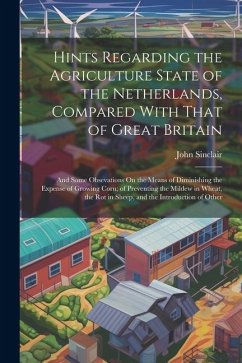 Hints Regarding the Agriculture State of the Netherlands, Compared With That of Great Britain: And Some Obsevations On the Means of Diminishing the Ex - Sinclair, John