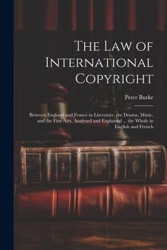 The Law of International Copyright: Between England and France in Literature, the Drama, Music, and the Fine Arts, Analysed and Explained ... the Whol - Burke, Peter