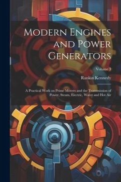 Modern Engines and Power Generators; a Practical Work on Prime Movers and the Transmission of Power, Steam, Electric, Water and hot air; Volume 3 - Kennedy, Rankin