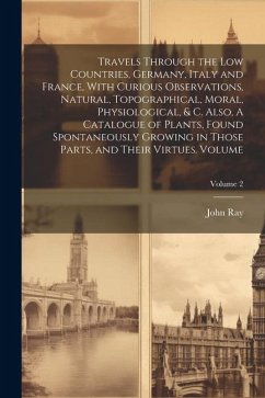 Travels Through the Low Countries, Germany, Italy and France, With Curious Observations, Natural, Topographical, Moral, Physiological, & c. Also, A Ca - Ray, John