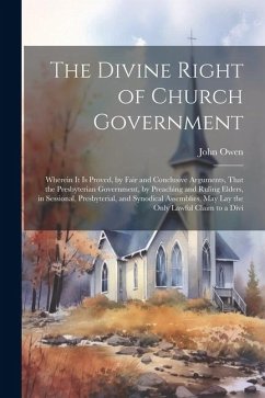 The Divine Right of Church Government: Wherein it is Proved, by Fair and Conclusive Arguments, That the Presbyterian Government, by Preaching and Ruli - Owen, John