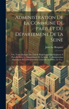 Administration De La Commune De Paris Et Du Département De La Seine: Ou, Traité Pratique Des Lois Et Règlements Qui Régissent À Paris Et Dans Le Dépar - Le Berquier, Jules