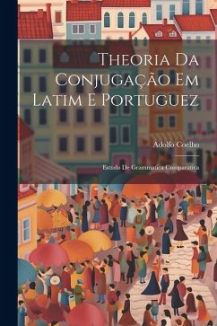 Theoria Da Conjugação Em Latim E Portuguez: Estudo De Grammatica Comparativa - Coelho, Adolfo