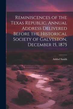 Reminiscences of the Texas Republic. Annual Address Delivered Before the Historical Society of Galveston, December 15, 1875 - Smith, Ashbel