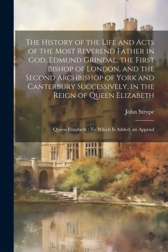 The History of the Life and Acts of the Most Reverend Father in God, Edmund Grindal, the First Bishop of London, and the Second Archbishop of York and - Strype, John