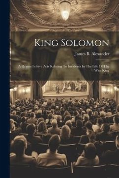 King Solomon: A Drama In Five Acts Relating To Incidents In The Life Of The Wise King - Alexander, James B.