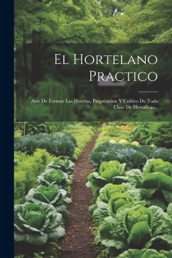 El Hortelano Practico: Arte De Formar Las Huertas, Preparacion Y Cultivo De Toda Clase De Hortalizas... - Anonymous