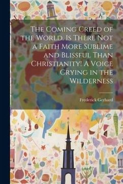 The Coming Creed of the World. Is There not a Faith More Sublime and Blissful Than Christianity! A Voice Crying in the Wilderness - Gerhard, Frederick