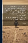 The History of the Utah Volunteers in the Spanish-American War and in the Philippine Islands. A Complete History of all the Military Organizations in