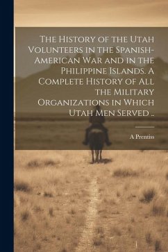The History of the Utah Volunteers in the Spanish-American War and in the Philippine Islands. A Complete History of all the Military Organizations in - Prentiss, A.
