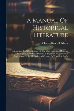 A Manual Of Historical Literature: Comprising Brief Descriptions Of The Most Important Histories In English, French And German, Together With Practica - Adams, Charles Kendall