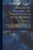 The Art Of Angling, Or, Complete Fly & Bottom-fisher: Describing The Different Kinds Of Fish, Their Haunts, Places Of Feeding, &c. &c.: Also, Observat
