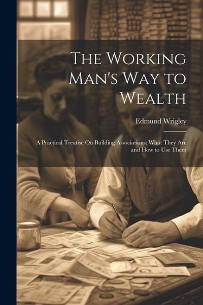 The Working Man's Way to Wealth: A Practical Treatise On Building Associations: What They Are and How to Use Them The Working Man's Way to Wealth: A Practical Treatise On Building Associations: What They Are and How to Use Them
