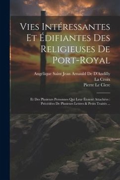 Vies Intéressantes Et Édifiantes Des Religieuses De Port-Royal: Et Des Plusieurs Personnes Qui Leur Étoient Attachées: Précédées De Plusieurs Lettres - de d'Andilly, Angélique Saint Jean Arna; Croix, La; Le Clerc, Pierre