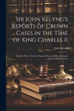 Sir John Kelyng's Reports of Crown Cases in the Time of King Charles Ii: Together With a Treatise Upon the Law and Proceedings in Cases of High Treaso - Kelyng, John