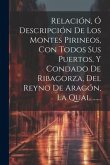 Relación, Ó Descripción De Los Montes Pirineos, Con Todos Sus Puertos, Y Condado De Ribagorza, Del Reyno De Aragón, La Qual ......