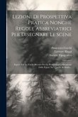 Lezioni Di Prospettiva Pratica Nonchè Regole Abbreviatrici Per Disegnare Le Scene: Seguite Da Un Facile Metodo Per La Prospettica Collocazione Delle F