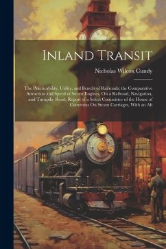 Inland Transit: The Practicability, Utility, and Benefit of Railroads; the Comparative Attraction and Speed of Steam Engines, On a Rai - Cundy, Nicholas Wilcox