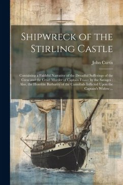 Shipwreck of the Stirling Castle: Containing a Faithful Narrative of the Dreadful Sufferings of the Crew and the Cruel Murder of Captain Fraser by the - Curtis, John