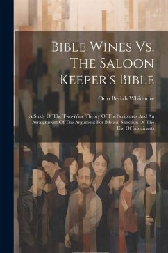 Bible Wines Vs. The Saloon Keeper's Bible: A Study Of The Two-wine Theory Of The Scriptures And An Arraignment Of The Argument For Biblical Sanction O - Whitmore, Orin Beriah