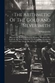 The Arithmetic Of The Gold And Silversmith: Prepared For The Use Of Jewelers, Founders, Merchants, Etc., Especially For Those Engaged In The Conversio