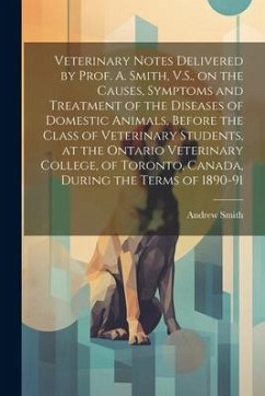 Veterinary Notes Delivered by Prof. A. Smith, V.S., on the Causes, Symptoms and Treatment of the Diseases of Domestic Animals, Before the Class of Vet - Smith, Andrew