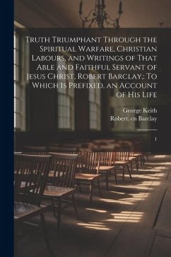 Truth Triumphant Through the Spiritual Warfare, Christian Labours, and Writings of That Able and Faithful Servant of Jesus Christ, Robert Barclay,: To - Barclay, Robert; Keith, George