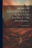 Mémoire Géologique Sur La Perte Du Rhône Et Ses Environs...