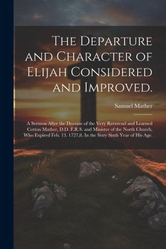 The Departure and Character of Elijah Considered and Improved.: A Sermon After the Decease of the Very Reverend and Learned Cotton Mather, D.D. F.R.S. - Mather, Samuel