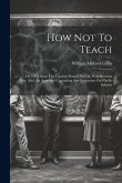 How Not To Teach: Or 100 Things The Teacher Should Not Do. With Reasons Why. Also, An Appendix Containing Apt Quatations For Use In Scho