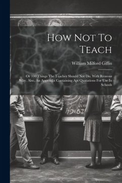 How Not To Teach: Or 100 Things The Teacher Should Not Do. With Reasons Why. Also, An Appendix Containing Apt Quatations For Use In Scho - Giffin, William Milford