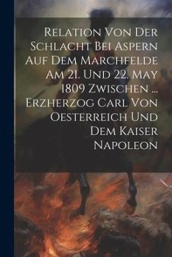 Relation Von Der Schlacht Bei Aspern Auf Dem Marchfelde Am 21. Und 22. May 1809 Zwischen ... Erzherzog Carl Von Oesterreich Und Dem Kaiser Napoleon - Anonymous