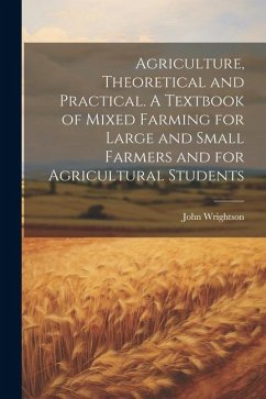 Agriculture, Theoretical and Practical. A Textbook of Mixed Farming for Large and Small Farmers and for Agricultural Students - Wrightson, John